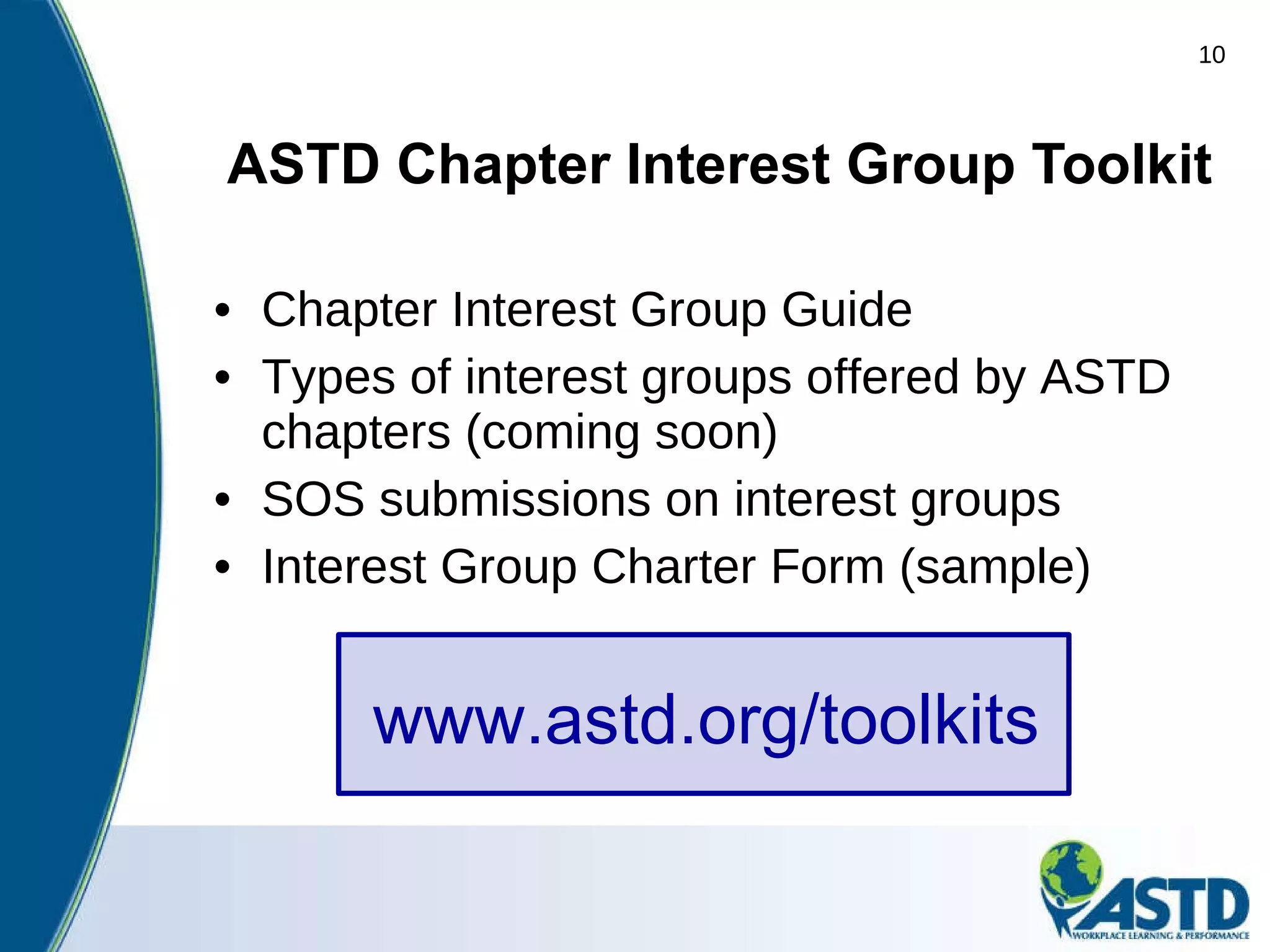 ASTD Chapter Interest Group Toolkit Chapter Interest Group Guide Types of interest groups offered by ASTD chapters (coming soon) SOS submissions on interest groups Interest Group Charter Form (sample) www.astd.org/toolkits 