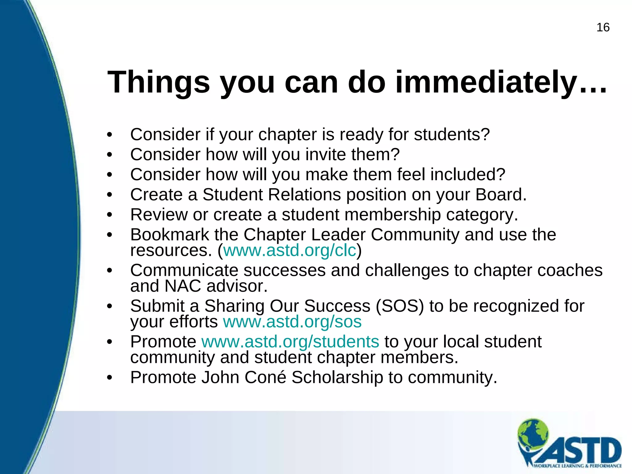 Things you can do immediately… Consider if your chapter is ready for students? Consider how will you invite them?   Consider how will you make them feel included?     Create a Student Relations position on your Board. Review or create a student membership category. Bookmark the Chapter Leader Community and use the resources. ( www.astd.org/clc ) Communicate successes and challenges to chapter coaches and NAC advisor. Submit a Sharing Our Success (SOS) to be recognized for your efforts  www.astd.org/sos   Promote  www.astd.org/students  to your local student community and student chapter members. Promote John Coné Scholarship to community. 