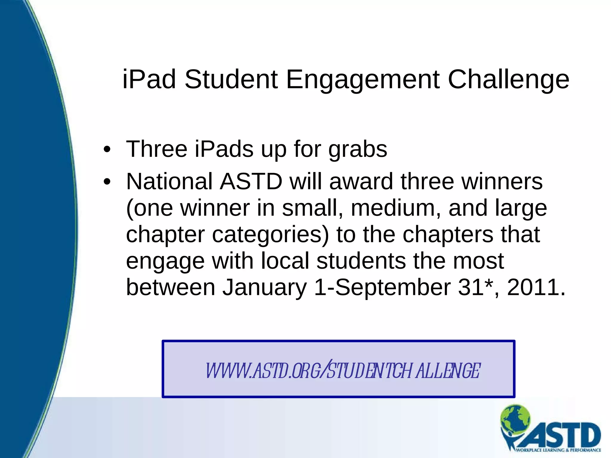 iPad Student Engagement Challenge Three iPads up for grabs National ASTD will award three winners (one winner in small, medium, and large chapter categories) to the chapters that engage with local students the most between January 1-September 31*, 2011.  www.astd.org/studentchallenge 