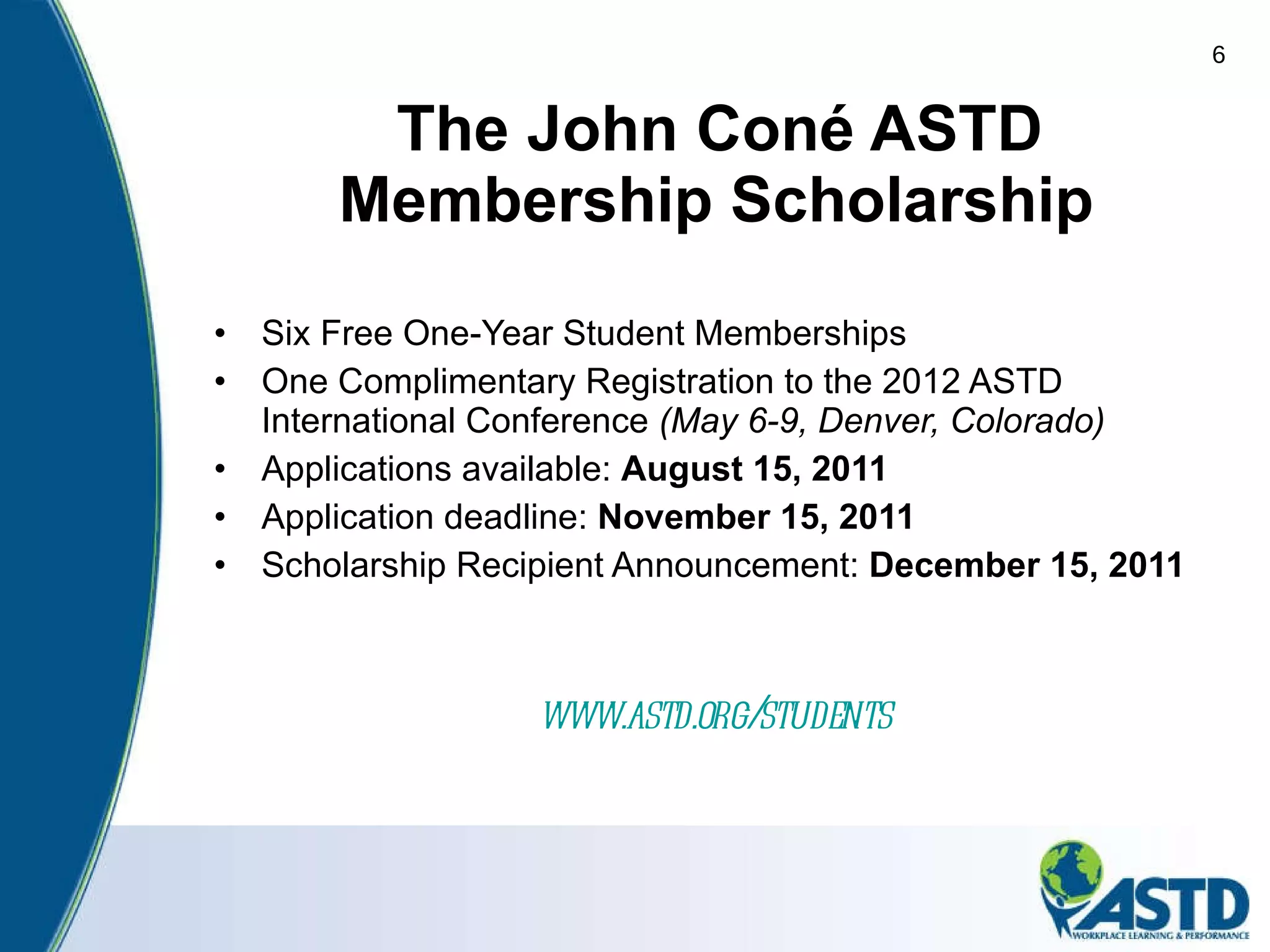 The John Coné ASTD Membership Scholarship Six Free One-Year Student Memberships One Complimentary Registration to the 2012 ASTD International Conference  (May 6-9, Denver, Colorado)   Applications available:  August 15, 2011  Application deadline:  November 15, 2011 Scholarship Recipient Announcement:  December 15, 2011 www.astd.org/students   