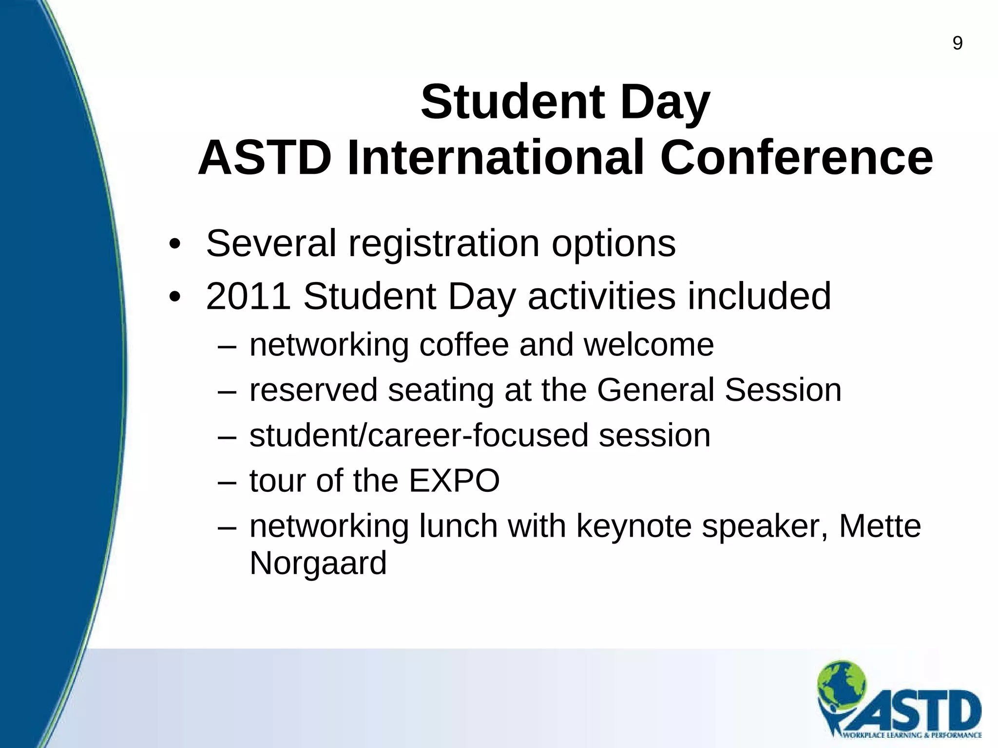 Student   Day ASTD International Conference Several registration options  2011 Student Day activities included networking coffee and welcome reserved seating at the General Session student/career-focused session tour of the EXPO networking lunch with keynote speaker, Mette Norgaard 