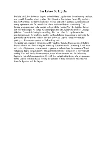 Los Lobos De Loyola
Built in 2012, Los Lobos de Loyola embodied the Loyola crest, the university s values,
and provided another visual symbol of its historical foundation. Created by Architect
Pancho Cardenas, the representation of wolves and kettles contains symbolism and
many representations for the mission of the Jesuit and Loyola community. This
bronze sculptureis currently located in front of the Gentile/Norville building facing
out onto the campus As stated by former president of Loyola University of Chicago
(Michael Garanzini) during its unveiling, The Los Lobos de Loyola statue is a
constant reminder for students, faculty, staff and alumni to continue to celebrate the
generosity of our Loyola family, The Los Lobos de Loyola statue successfully
portrays... Show more content on Helpwriting.net ...
The piece was originally commissioned by sculptor Pancho Cardenas as a tribute to
Loyola alumni and those who give monetary donations to the University. Los Lobos
mixes its religious and commemorative genres to indicate how the success of Jesuit
values are due to the generosity. This commemoration of the donors is more salient
during Wolf and Kettle day on campus, when tuition runs out and the university
begins to run solely on donations. Overall, this indicates that those who are generous
to the Loyola community are fueling the patterns of kind natureness passed down
from St. Ignatius and the Loyola
 