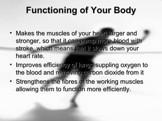 Functioning of Your BodyFunctioning of Your Body
• Makes the muscles of your heart larger andMakes the muscles of your heart larger and
stronger, so that it can pump more blood withstronger, so that it can pump more blood with
stroke, which means that it slows down yourstroke, which means that it slows down your
heart rate.heart rate.
• Improves efficiency of lungs suppling oxygen toImproves efficiency of lungs suppling oxygen to
the blood and removing carbon dioxide from itthe blood and removing carbon dioxide from it
• Strengthens the fibres of the working musclesStrengthens the fibres of the working muscles
allowing them to function more efficiently.allowing them to function more efficiently.
 