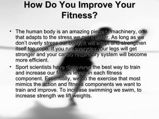 How Do You Improve YourHow Do You Improve Your
Fitness?Fitness?
• The human body is an amazing piece of machinery, oneThe human body is an amazing piece of machinery, one
that adapts to the stress we put it under. As long as wethat adapts to the stress we put it under. As long as we
don’t overly stress our body, it will adapt and strengthendon’t overly stress our body, it will adapt and strengthen
itself too cope. If you run everyday your legs will getitself too cope. If you run everyday your legs will get
stronger and your cardio respiratory system will becomestronger and your cardio respiratory system will become
more efficient.more efficient.
• Sport scientists have discovered the best way to trainSport scientists have discovered the best way to train
and increase our fitness levels in each fitnessand increase our fitness levels in each fitness
component. Essentially, we do the exercise that mostcomponent. Essentially, we do the exercise that most
mimics the action and fitness components we want tomimics the action and fitness components we want to
train and improve. To increase swimming we swim, totrain and improve. To increase swimming we swim, to
increase strength we lift weights.increase strength we lift weights.
 