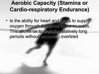 Aerobic Capacity (Stamina orAerobic Capacity (Stamina or
Cardio-respiratory Endurance)Cardio-respiratory Endurance)
• Is the ability for heart and lungs to supplyIs the ability for heart and lungs to supply
oxygen through the blood to the muscles.oxygen through the blood to the muscles.
This allows us to work for relatively longThis allows us to work for relatively long
periods without becoming overtiredperiods without becoming overtired
 