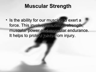 Muscular StrengthMuscular Strength
• Is the ability for our muscles to exert aIs the ability for our muscles to exert a
force. This involves maximum strength,force. This involves maximum strength,
muscular power and muscular endurance.muscular power and muscular endurance.
It helps to protect joints from injury.It helps to protect joints from injury.
 