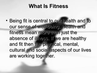 What Is FitnessWhat Is Fitness
• Being fit is central to our health and toBeing fit is central to our health and to
our sense of well-being. Health andour sense of well-being. Health and
fitness mean more than just thefitness mean more than just the
absence of illness. If we are healthyabsence of illness. If we are healthy
and fit then the physical, mental,and fit then the physical, mental,
cultural and social aspects of our livescultural and social aspects of our lives
are working together.are working together.
 