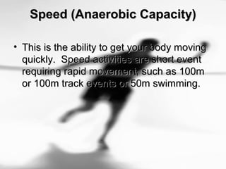 Speed (Anaerobic Capacity)Speed (Anaerobic Capacity)
• This is the ability to get your body movingThis is the ability to get your body moving
quickly. Speed activities are short eventquickly. Speed activities are short event
requiring rapid movement, such as 100mrequiring rapid movement, such as 100m
or 100m track events or 50m swimming.or 100m track events or 50m swimming.
 