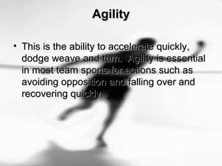 AgilityAgility
• This is the ability to accelerate quickly,This is the ability to accelerate quickly,
dodge weave and turn. Agility is essentialdodge weave and turn. Agility is essential
in most team sports for actions such asin most team sports for actions such as
avoiding opposition and falling over andavoiding opposition and falling over and
recovering quickly.recovering quickly.
 