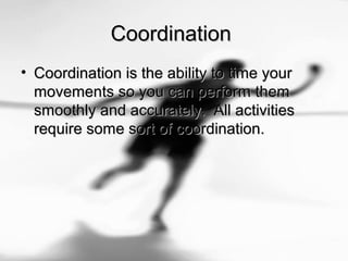 CoordinationCoordination
• Coordination is the ability to time yourCoordination is the ability to time your
movements so you can perform themmovements so you can perform them
smoothly and accurately. All activitiessmoothly and accurately. All activities
require some sort of coordination.require some sort of coordination.
 