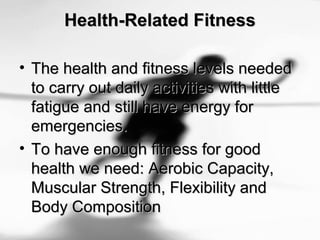 Health-Related FitnessHealth-Related Fitness
• The health and fitness levels neededThe health and fitness levels needed
to carry out daily activities with littleto carry out daily activities with little
fatigue and still have energy forfatigue and still have energy for
emergencies.emergencies.
• To have enough fitness for goodTo have enough fitness for good
health we need: Aerobic Capacity,health we need: Aerobic Capacity,
Muscular Strength, Flexibility andMuscular Strength, Flexibility and
Body CompositionBody Composition
 