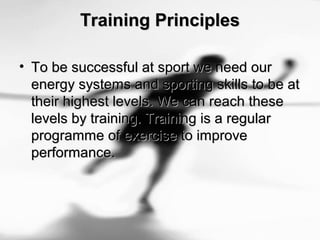 Training PrinciplesTraining Principles
• To be successful at sport we need ourTo be successful at sport we need our
energy systems and sporting skills to be atenergy systems and sporting skills to be at
their highest levels. We can reach thesetheir highest levels. We can reach these
levels by training. Training is a regularlevels by training. Training is a regular
programme of exercise to improveprogramme of exercise to improve
performance.performance.
 