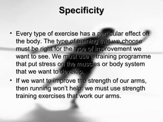 SpecificitySpecificity
• Every type of exercise has a particular effect onEvery type of exercise has a particular effect on
the body. The type of training that we choosethe body. The type of training that we choose
must be right for the type of improvement wemust be right for the type of improvement we
want to see. We must use a training programmewant to see. We must use a training programme
that put stress on the muscles or body systemthat put stress on the muscles or body system
that we want to develop.that we want to develop.
• If we want to improve the strength of our arms,If we want to improve the strength of our arms,
then running won’t help: we must use strengththen running won’t help: we must use strength
training exercises that work our arms.training exercises that work our arms.
 