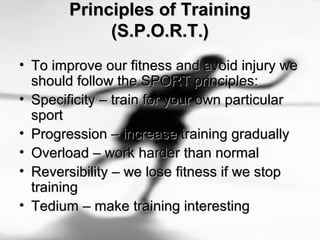 Principles of TrainingPrinciples of Training
(S.P.O.R.T.)(S.P.O.R.T.)
• To improve our fitness and avoid injury weTo improve our fitness and avoid injury we
should follow the SPORT principles:should follow the SPORT principles:
• Specificity – train for your own particularSpecificity – train for your own particular
sportsport
• Progression – increase training graduallyProgression – increase training gradually
• Overload – work harder than normalOverload – work harder than normal
• Reversibility – we lose fitness if we stopReversibility – we lose fitness if we stop
trainingtraining
• Tedium – make training interestingTedium – make training interesting
 