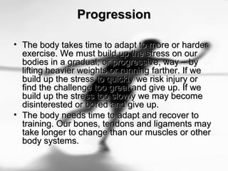ProgressionProgression
• The body takes time to adapt to more or harderThe body takes time to adapt to more or harder
exercise. We must build up the stress on ourexercise. We must build up the stress on our
bodies in a gradual, or progressive, way – bybodies in a gradual, or progressive, way – by
lifting heavier weights or running farther. If welifting heavier weights or running farther. If we
build up the stress to quickly we risk injury orbuild up the stress to quickly we risk injury or
find the challenge too great and give up. If wefind the challenge too great and give up. If we
build up the stress too slowly we may becomebuild up the stress too slowly we may become
disinterested or bored and give up.disinterested or bored and give up.
• The body needs time to adapt and recover toThe body needs time to adapt and recover to
training. Our bones, tendons and ligaments maytraining. Our bones, tendons and ligaments may
take longer to change than our muscles or othertake longer to change than our muscles or other
body systems.body systems.
 