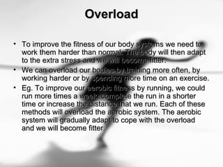 OverloadOverload
• To improve the fitness of our body systems we need toTo improve the fitness of our body systems we need to
work them harder than normal. The body will then adaptwork them harder than normal. The body will then adapt
to the extra stress and we will become fitter.to the extra stress and we will become fitter.
• We can overload our bodies by training more often, byWe can overload our bodies by training more often, by
working harder or by spending more time on an exercise.working harder or by spending more time on an exercise.
• Eg. To improve our aerobic fitness by running, we couldEg. To improve our aerobic fitness by running, we could
run more times a week, complete the run in a shorterrun more times a week, complete the run in a shorter
time or increase the distance that we run. Each of thesetime or increase the distance that we run. Each of these
methods will overload the aerobic system. The aerobicmethods will overload the aerobic system. The aerobic
system will gradually adapt to cope with the overloadsystem will gradually adapt to cope with the overload
and we will become fitter.and we will become fitter.
 