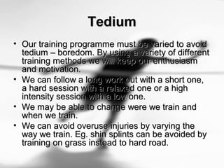 TediumTedium
• Our training programme must be varied to avoidOur training programme must be varied to avoid
tedium – boredom. By using a variety of differenttedium – boredom. By using a variety of different
training methods we will keep our enthusiasmtraining methods we will keep our enthusiasm
and motivation.and motivation.
• We can follow a long work out with a short one,We can follow a long work out with a short one,
a hard session with a relaxed one or a higha hard session with a relaxed one or a high
intensity session with a low one.intensity session with a low one.
• We may be able to change were we train andWe may be able to change were we train and
when we train.when we train.
• We can avoid overuse injuries by varying theWe can avoid overuse injuries by varying the
way we train. Eg. shin splints can be avoided byway we train. Eg. shin splints can be avoided by
training on grass instead to hard road.training on grass instead to hard road.
 