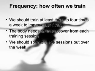 Frequency: how often we trainFrequency: how often we train
• We should train at least three to four timesWe should train at least three to four times
a week to improve our fitness.a week to improve our fitness.
• The body needs time to recover from eachThe body needs time to recover from each
training sessiontraining session
• We should spread these sessions out overWe should spread these sessions out over
the weekthe week
 