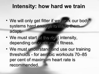 Intensity: how hard we trainIntensity: how hard we train
• We will only get fitter if we work our bodyWe will only get fitter if we work our body
systems hard enough to make themsystems hard enough to make them
adapt.adapt.
• We must start at the right intensity,We must start at the right intensity,
depending on our current fitness.depending on our current fitness.
• We must understand and use our trainingWe must understand and use our training
thresholds - for aerobic workouts 70–85thresholds - for aerobic workouts 70–85
per cent of maximum heart rate isper cent of maximum heart rate is
recommended.recommended.
 