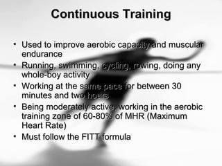 Continuous TrainingContinuous Training
• Used to improve aerobic capacity and muscularUsed to improve aerobic capacity and muscular
enduranceendurance
• Running, swimming, cycling, rowing, doing anyRunning, swimming, cycling, rowing, doing any
whole-boy activitywhole-boy activity
• Working at the same pace for between 30Working at the same pace for between 30
minutes and two hoursminutes and two hours
• Being moderately active, working in the aerobicBeing moderately active, working in the aerobic
training zone of 60-80% of MHR (Maximumtraining zone of 60-80% of MHR (Maximum
Heart Rate)Heart Rate)
• Must follow the FITT formulaMust follow the FITT formula
 