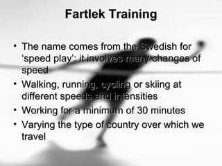 Fartlek TrainingFartlek Training
• The name comes from the Swedish forThe name comes from the Swedish for
‘speed play’: it involves many changes of‘speed play’: it involves many changes of
speedspeed
• Walking, running, cycling or skiing atWalking, running, cycling or skiing at
different speeds and intensitiesdifferent speeds and intensities
• Working for a minimum of 30 minutesWorking for a minimum of 30 minutes
• Varying the type of country over which weVarying the type of country over which we
traveltravel
 