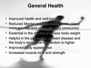 General HealthGeneral Health
• Improved health and well-beingImproved health and well-being
• Reduced Mental and Emotional Stress (sleepReduced Mental and Emotional Stress (sleep
more soundly and cope with daily pressures)more soundly and cope with daily pressures)
• Essential in the control of excess body weightEssential in the control of excess body weight
• Helpful in the prevention of heart disease andHelpful in the prevention of heart disease and
the body’s resistance to infection is higherthe body’s resistance to infection is higher
• Improved body appearanceImproved body appearance
• Increased muscle tone and strengthIncreased muscle tone and strength
 