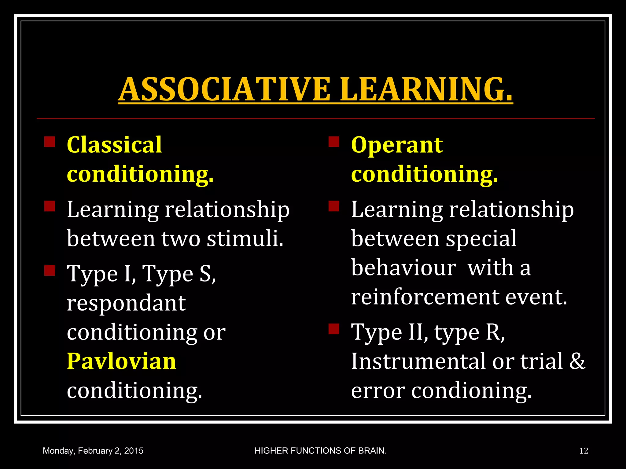 ASSOCIATIVE LEARNING.
 Classical
conditioning.
 Learning relationship
between two stimuli.
 Type I, Type S,
respondant
conditioning or
Pavlovian
conditioning.
 Operant
conditioning.
 Learning relationship
between special
behaviour with a
reinforcement event.
 Type II, type R,
Instrumental or trial &
error condioning.
Monday, February 2, 2015 12HIGHER FUNCTIONS OF BRAIN.
 