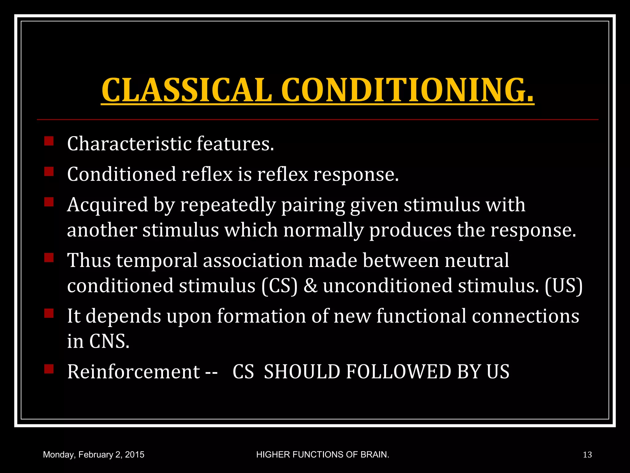 CLASSICAL CONDITIONING.
 Characteristic features.
 Conditioned reflex is reflex response.
 Acquired by repeatedly pairing given stimulus with
another stimulus which normally produces the response.
 Thus temporal association made between neutral
conditioned stimulus (CS) & unconditioned stimulus. (US)
 It depends upon formation of new functional connections
in CNS.
 Reinforcement -- CS SHOULD FOLLOWED BY US
Monday, February 2, 2015 13HIGHER FUNCTIONS OF BRAIN.
 