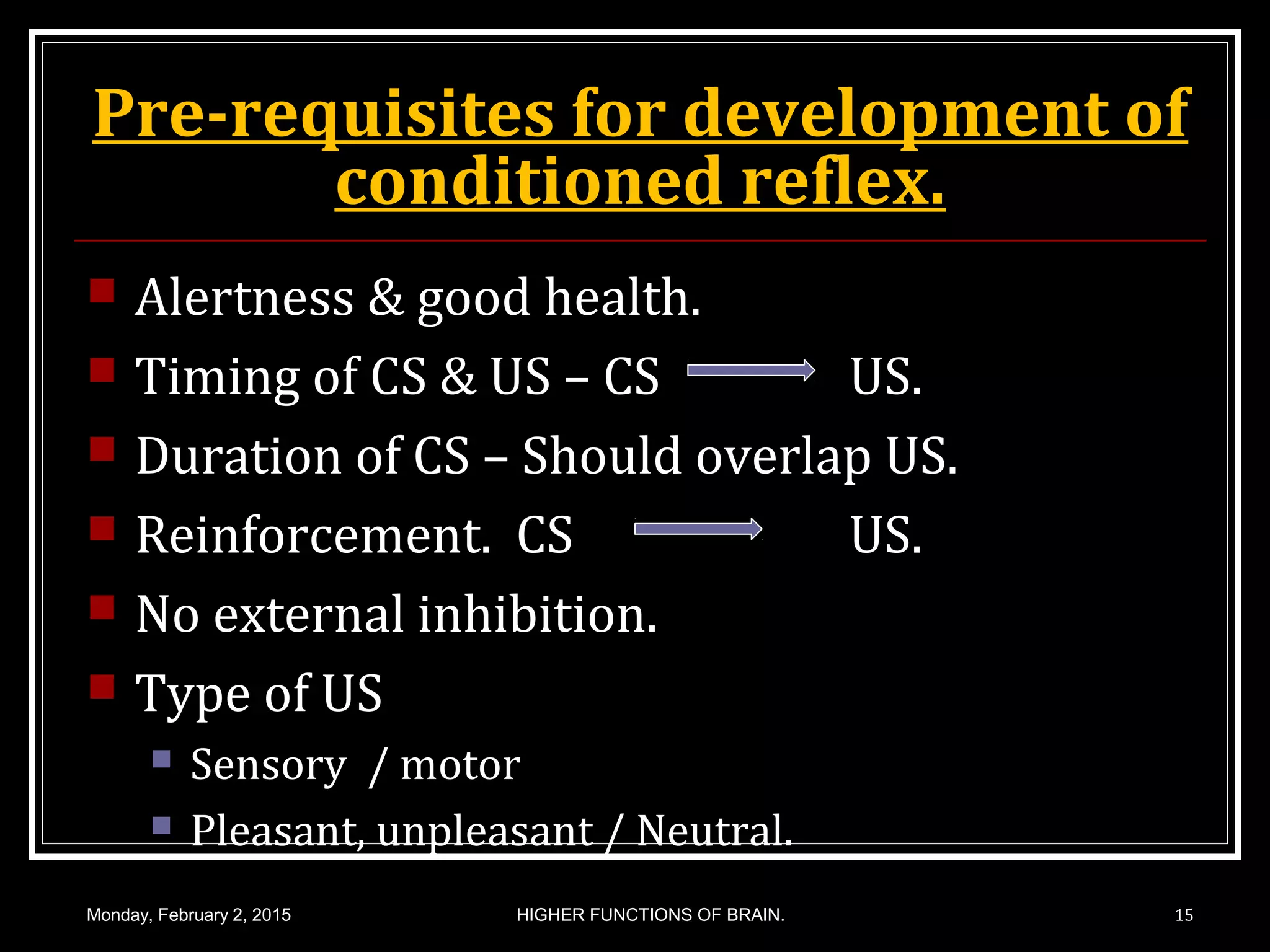 Pre-requisites for development of
conditioned reflex.
 Alertness & good health.
 Timing of CS & US – CS US.
 Duration of CS – Should overlap US.
 Reinforcement. CS US.
 No external inhibition.
 Type of US
 Sensory / motor
 Pleasant, unpleasant / Neutral.
Monday, February 2, 2015 15HIGHER FUNCTIONS OF BRAIN.
 