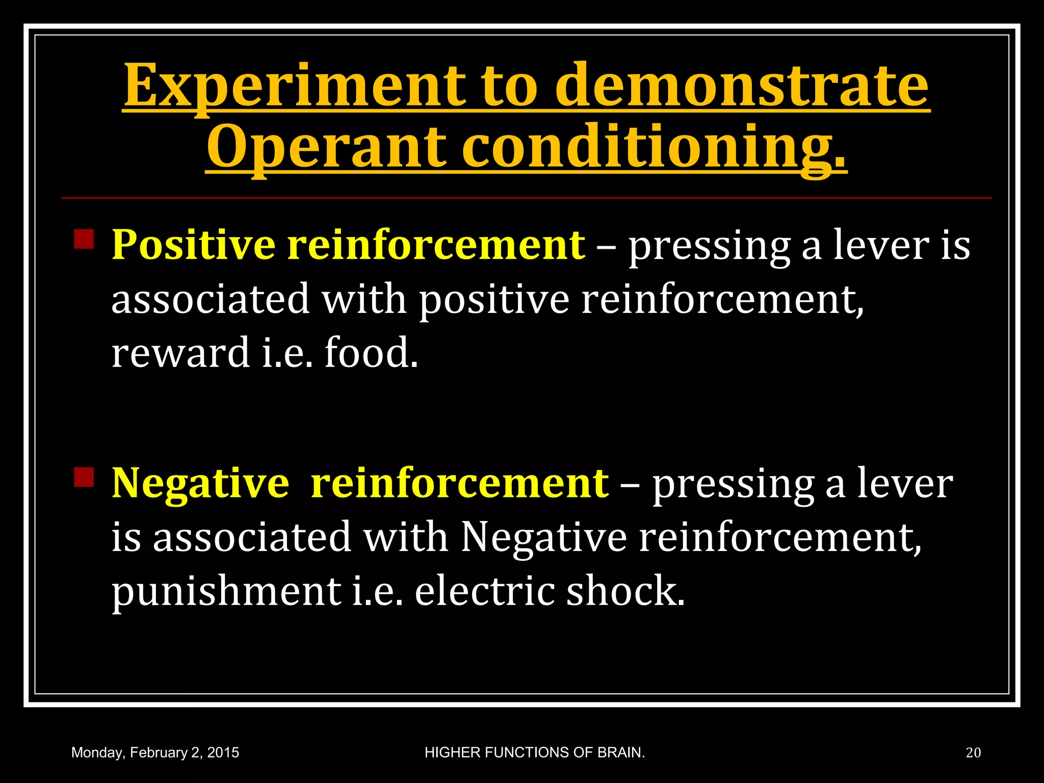 Experiment to demonstrate
Operant conditioning.
 Positive reinforcement – pressing a lever is
associated with positive reinforcement,
reward i.e. food.
 Negative reinforcement – pressing a lever
is associated with Negative reinforcement,
punishment i.e. electric shock.
Monday, February 2, 2015 HIGHER FUNCTIONS OF BRAIN. 20
 
