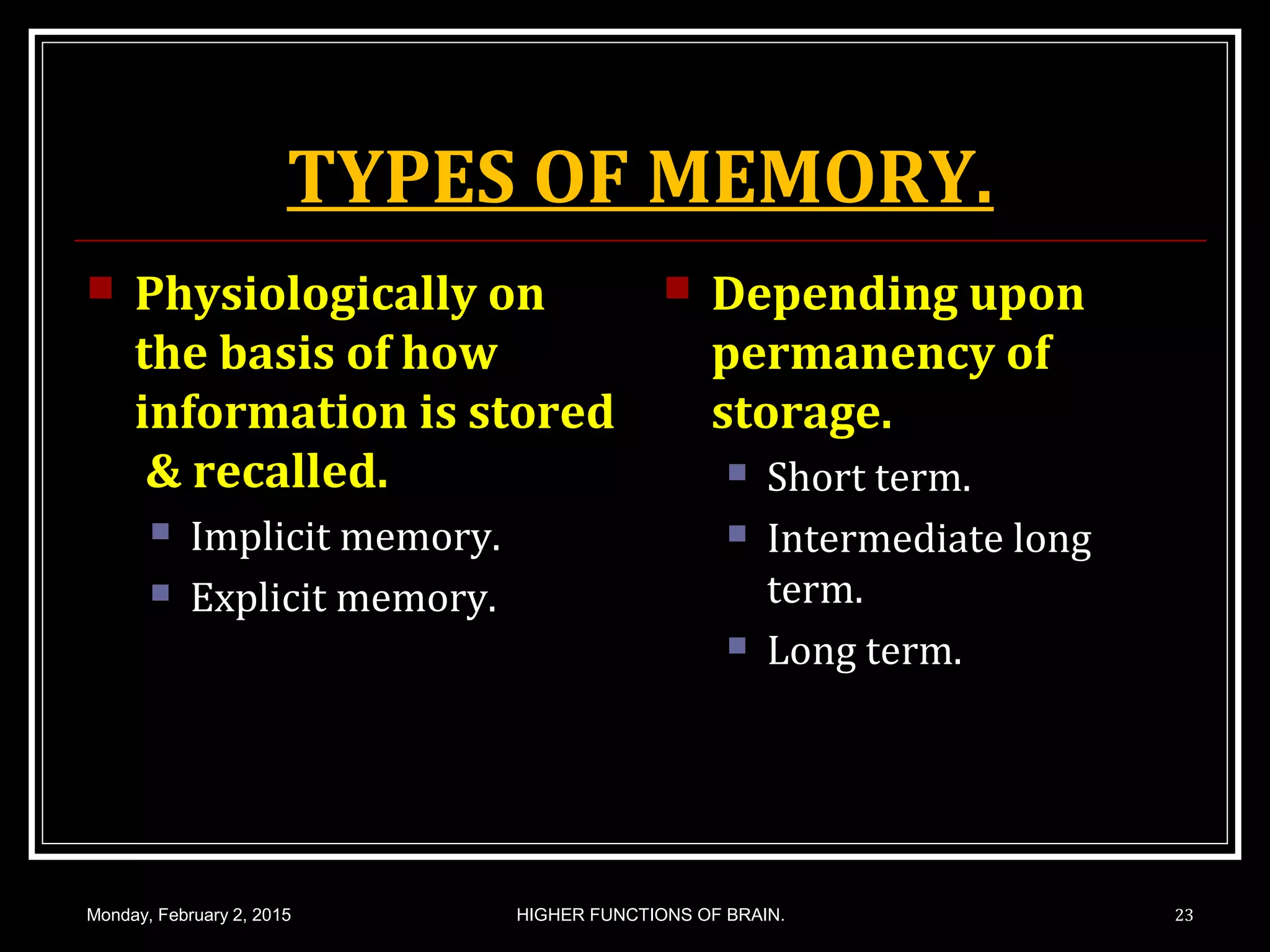 TYPES OF MEMORY.
 Physiologically on
the basis of how
information is stored
& recalled.
 Implicit memory.
 Explicit memory.
 Depending upon
permanency of
storage.
 Short term.
 Intermediate long
term.
 Long term.
Monday, February 2, 2015 HIGHER FUNCTIONS OF BRAIN. 23
 