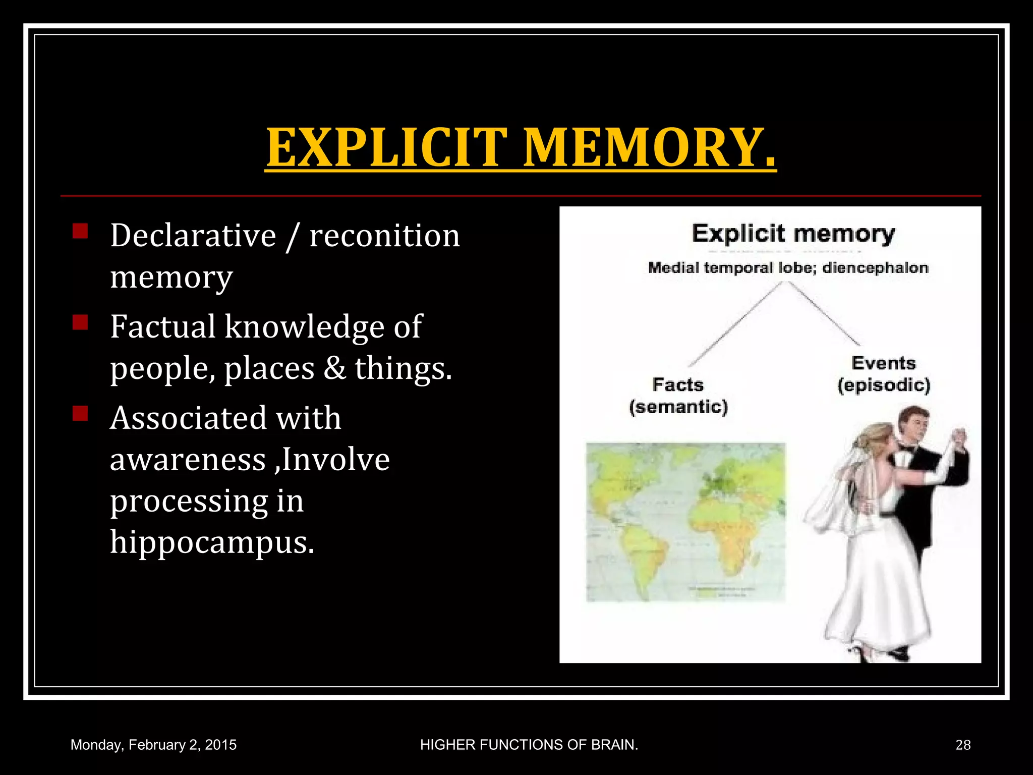 EXPLICIT MEMORY.
 Declarative / reconition
memory
 Factual knowledge of
people, places & things.
 Associated with
awareness ,Involve
processing in
hippocampus.
Monday, February 2, 2015 HIGHER FUNCTIONS OF BRAIN. 28
 