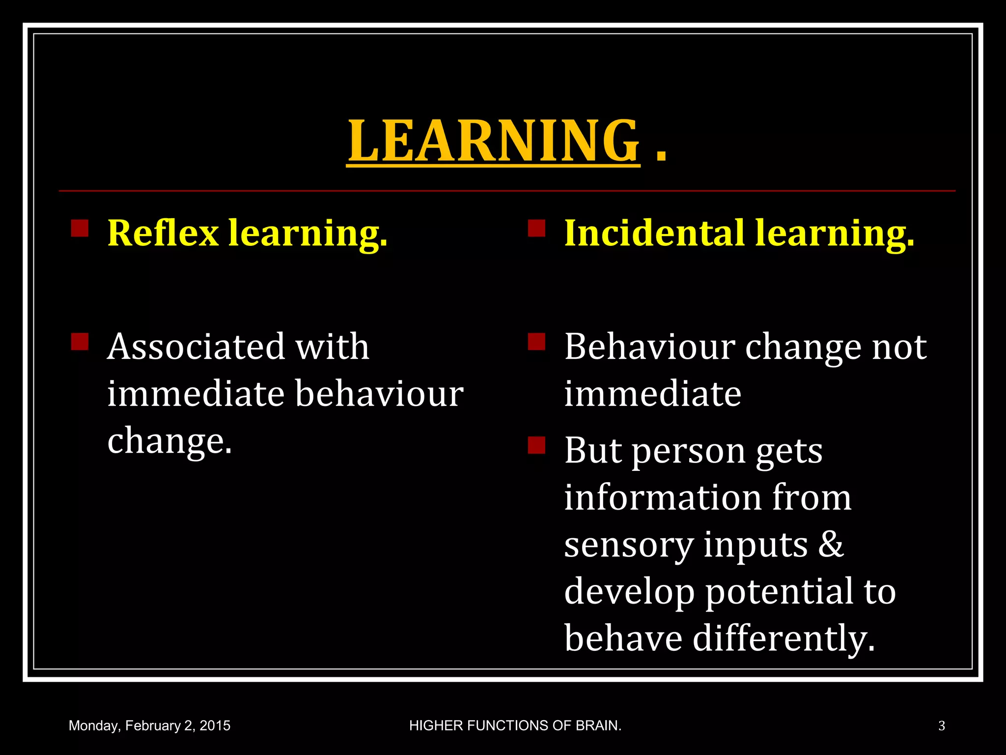 LEARNING .
 Reflex learning.
 Associated with
immediate behaviour
change.
 Incidental learning.
 Behaviour change not
immediate
 But person gets
information from
sensory inputs &
develop potential to
behave differently.
Monday, February 2, 2015 3HIGHER FUNCTIONS OF BRAIN.
 