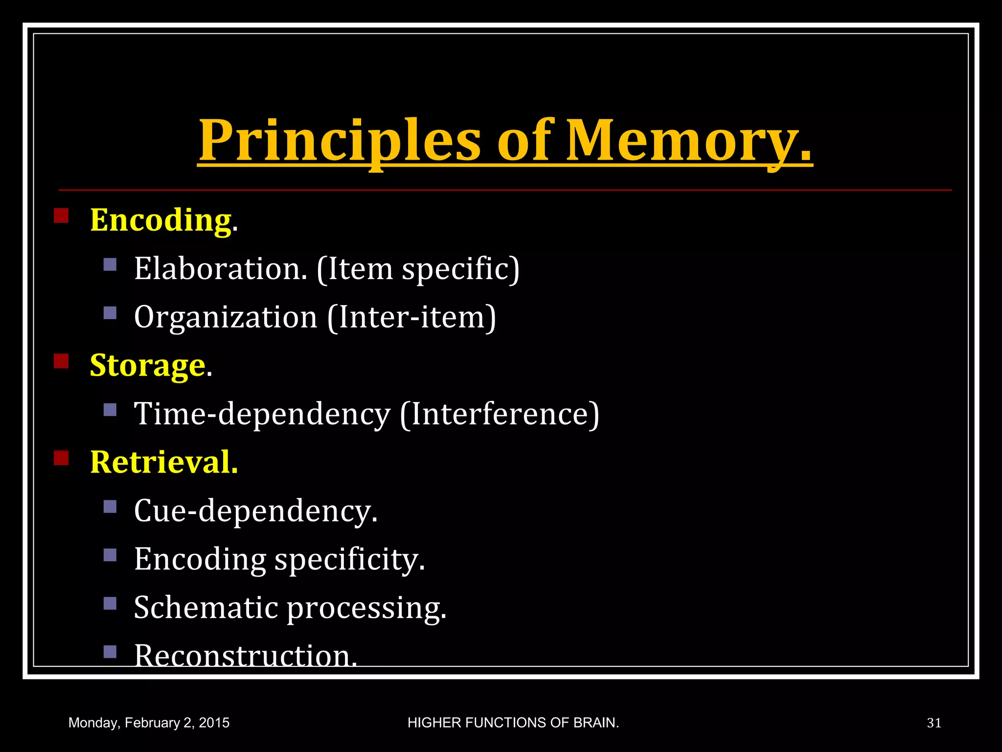 Principles of Memory.
 Encoding.
 Elaboration. (Item specific)
 Organization (Inter-item)
 Storage.
 Time-dependency (Interference)
 Retrieval.
 Cue-dependency.
 Encoding specificity.
 Schematic processing.
 Reconstruction.
Monday, February 2, 2015 HIGHER FUNCTIONS OF BRAIN. 31
 