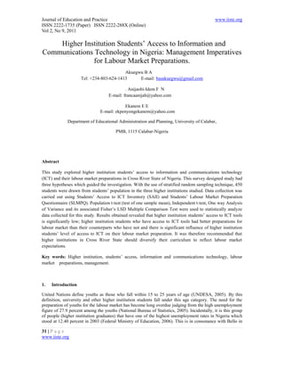 Journal of Education and Practice                                                              www.iiste.org
ISSN 2222-1735 (Paper) ISSN 2222-288X (Online)
Vol 2, No 9, 2011

    Higher Institution Students’ Access to Information and
Communications Technology in Nigeria: Management Imperatives
              for Labour Market Preparations.
                                          Akuegwu B A
                     Tel: +234-803-624-1413     E-mail: basakuegwu@gmail.com

                                             . Anijaobi-Idem F N
                                    E-mail: francaanijah@yahoo.com

                                             Ekanem E E
                                E-mail: ekpenyongekanem@yahoo.com

              Department of Educational Administration and Planning, University of Calabar,

                                        PMB, 1115 Calabar-Nigeria




Abstract

This study explored higher institution students’ access to information and communications technology
(ICT) and their labour market preparations in Cross River State of Nigeria. This survey designed study had
three hypotheses which guided the investigation. With the use of stratified random sampling technique, 450
students were drawn from students’ population in the three higher institutions studied. Data collection was
carried out using Students’ Access to ICT Inventory (SAII) and Students’ Labour Market Preparation
Questionnaire (SLMPQ). Population t-test (test of one sample mean), Independent t-test, One way Analysis
of Variance and its associated Fisher’s LSD Multiple Comparison Test were used to statistically analyze
data collected for this study. Results obtained revealed that higher institution students’ access to ICT tools
is significantly low; higher institution students who have access to ICT tools had better preparations for
labour market than their counterparts who have not and there is significant influence of higher institution
students’ level of access to ICT on their labour market preparation. It was therefore recommended that
higher institutions in Cross River State should diversify their curriculum to reflect labour market
expectations.

Key words: Higher institution, students’ access, information and communications technology, labour
market preparations, management.



1.   Introduction

United Nations define youths as those who fall within 15 to 25 years of age (UNDESA, 2005). By this
definition, university and other higher institution students fall under this age category. The need for the
preparation of youths for the labour market has become long overdue judging from the high unemployment
figure of 27.9 percent among the youths (National Bureau of Statistics, 2005). Incidentally, it is this group
of people (higher institution graduates) that have one of the highest unemployment rates in Nigeria which
stood at 12.40 percent in 2003 (Federal Ministry of Education, 2006). This is in consonance with Bello in

31 | P a g e
www.iiste.org
 