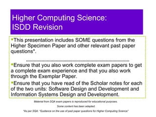 Higher Computing Science:
ISDD Revision
This presentation includes SOME questions from the
Higher Specimen Paper and other relevant past paper
questions*.
Ensure that you also work complete exam papers to get
a complete exam experience and that you also work
through the Exemplar Paper.
Ensure that you have read of the Scholar notes for each
of the two units: Software Design and Development and
Information Systems Design and Development.
Material from SQA exam papers is reproduced for educational purposes.
Some content has been adapted.
*As per SQA: “Guidance on the use of past paper questions for Higher Computing Science”
 