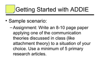 Getting Started with ADDIE
• Sample scenario:
 – Assignment: Write an 8-10 page paper
   applying one of the communication
   theories discussed in class (like
   attachment theory) to a situation of your
   choice. Use a minimum of 5 primary
   research articles.
 