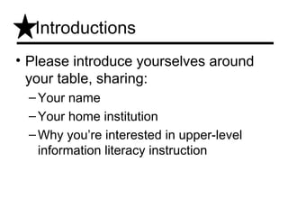 Introductions
• Please introduce yourselves around
  your table, sharing:
 – Your name
 – Your home institution
 – Why you’re interested in upper-level
   information literacy instruction
 
