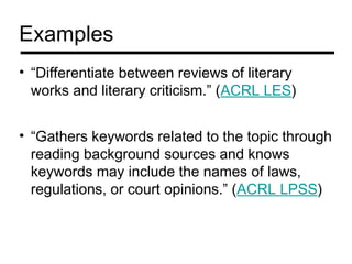 Examples
• “Differentiate between reviews of literary
  works and literary criticism.” (ACRL LES)


• “Gathers keywords related to the topic through
  reading background sources and knows
  keywords may include the names of laws,
  regulations, or court opinions.” (ACRL LPSS)
 