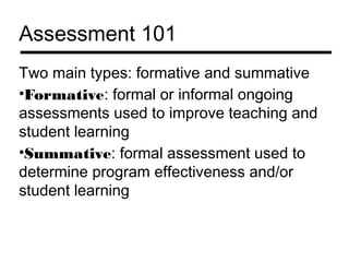 Assessment 101
Two main types: formative and summative
•Formative: formal or informal ongoing
assessments used to improve teaching and
student learning
•Summative: formal assessment used to
determine program effectiveness and/or
student learning
 