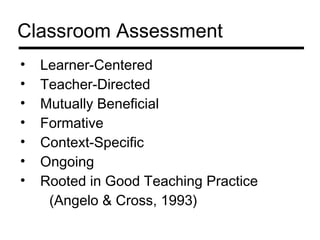 Classroom Assessment
•   Learner-Centered
•   Teacher-Directed
•   Mutually Beneficial
•   Formative
•   Context-Specific
•   Ongoing
•   Rooted in Good Teaching Practice
     (Angelo & Cross, 1993)
 