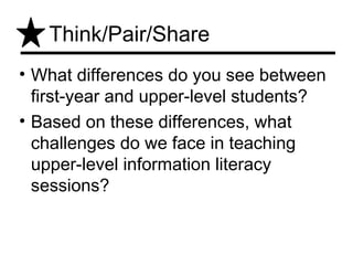 Think/Pair/Share
• What differences do you see between
  first-year and upper-level students?
• Based on these differences, what
  challenges do we face in teaching
  upper-level information literacy
  sessions?
 