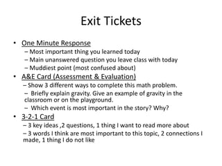 Exit Tickets 
• One Minute Response 
– Most important thing you learned today 
– Main unanswered question you leave class with today 
– Muddiest point (most confused about) 
• A&E Card (Assessment & Evaluation) 
– Show 3 different ways to complete this math problem. 
– Briefly explain gravity. Give an example of gravity in the 
classroom or on the playground. 
– Which event is most important in the story? Why? 
• 3-2-1 Card 
– 3 key ideas ,2 questions, 1 thing I want to read more about 
– 3 words I think are most important to this topic, 2 connections I 
made, 1 thing I do not like 
 