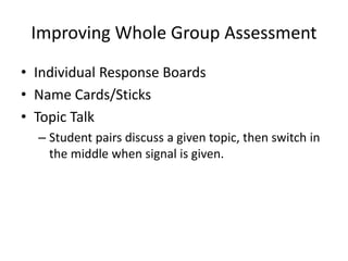 Improving Whole Group Assessment 
• Individual Response Boards 
• Name Cards/Sticks 
• Topic Talk 
– Student pairs discuss a given topic, then switch in 
the middle when signal is given. 
 