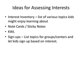 Ideas for Assessing Interests 
• Interest Inventory – list of various topics kids 
might enjoy learning about 
• Note Cards / Sticky Notes 
• KWL 
• Sign-ups – List topics for groups/centers and 
let kids sign up based on interest. 
 