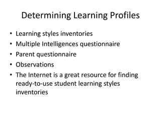 Determining Learning Profiles 
• Learning styles inventories 
• Multiple Intelligences questionnaire 
• Parent questionnaire 
• Observations 
• The Internet is a great resource for finding 
ready-to-use student learning styles 
inventories 
 