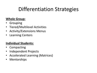 Differentiation Strategies 
Whole Group: 
• Grouping 
• Tiered/Multilevel Activities 
• Activity/Extensions Menus 
• Learning Centers 
Individual Students: 
• Compacting 
• Independent Projects 
• Accelerated Learning (Matrices) 
• Mentorships 
 