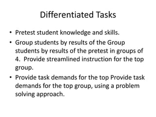 Differentiated Tasks 
• Pretest student knowledge and skills. 
• Group students by results of the Group 
students by results of the pretest in groups of 
4. Provide streamlined instruction for the top 
group. 
• Provide task demands for the top Provide task 
demands for the top group, using a problem 
solving approach. 
 