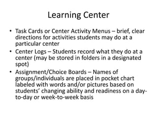 Learning Center 
• Task Cards or Center Activity Menus – brief, clear 
directions for activities students may do at a 
particular center 
• Center Logs – Students record what they do at a 
center (may be stored in folders in a designated 
spot) 
• Assignment/Choice Boards – Names of 
groups/individuals are placed in pocket chart 
labeled with words and/or pictures based on 
students’ changing ability and readiness on a day-to- 
day or week-to-week basis 
 