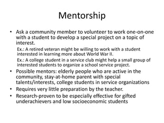 Mentorship 
• Ask a community member to volunteer to work one-on-one 
with a student to develop a special project on a topic of 
interest. 
Ex.: A retired veteran might be willing to work with a student 
interested in learning more about World War II. 
Ex.: A college student in a service club might help a small group of 
interested students to organize a school service project. 
• Possible mentors: elderly people who are active in the 
community, stay-at-home parent with special 
talents/interests, college students in service organizations 
• Requires very little preparation by the teacher. 
• Research-proven to be especially effective for gifted 
underachievers and low socioeconomic students 
 